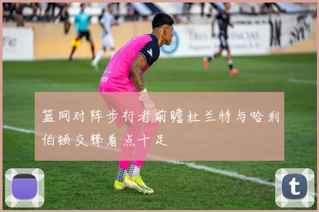 篮网对阵步行者前瞻杜兰特与哈利伯顿交锋看点十足