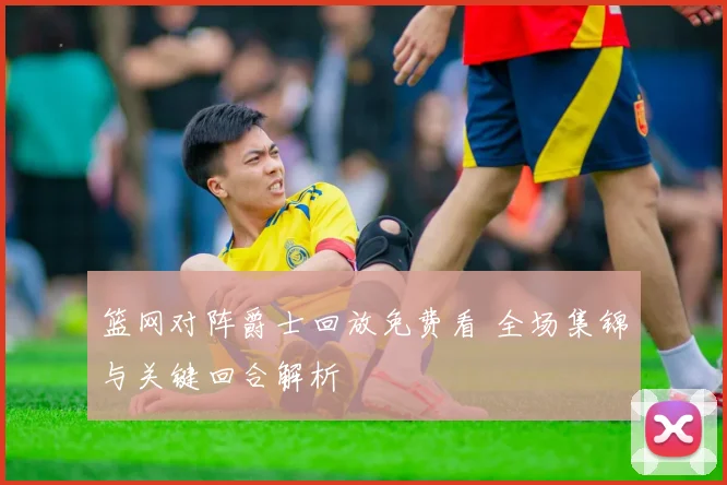 篮网对阵爵士回放免费看 全场集锦与关键回合解析