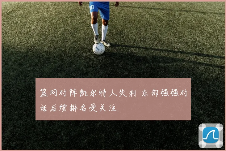 篮网对阵凯尔特人失利 东部强强对话后续排名受关注