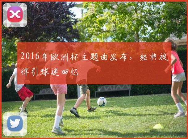 2016年欧洲杯主题曲发布,经典旋律引球迷回忆
