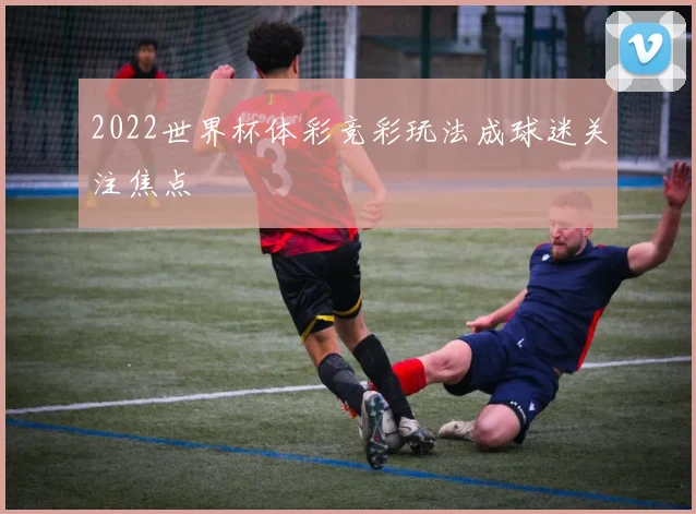 2022世界杯体彩竞彩玩法成球迷关注焦点