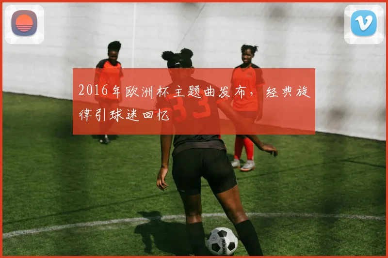 2016年欧洲杯主题曲发布,经典旋律引球迷回忆