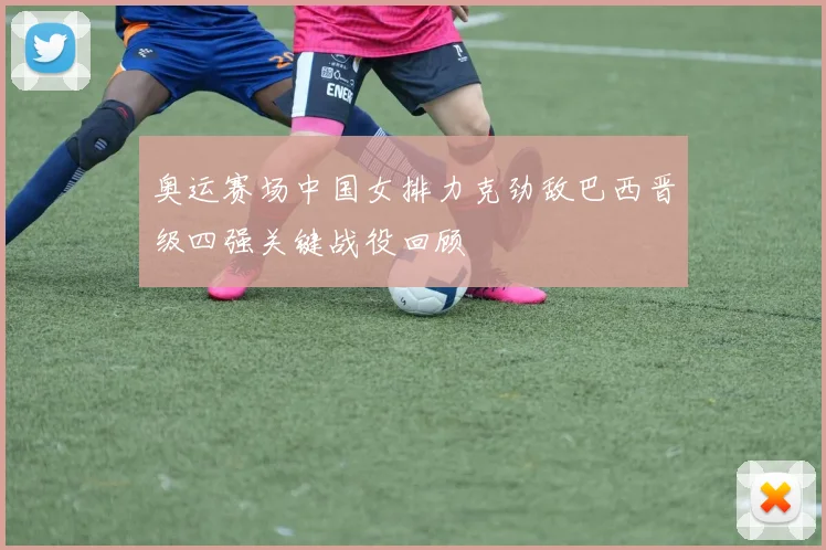 奥运赛场中国女排力克劲敌巴西晋级四强关键战役回顾