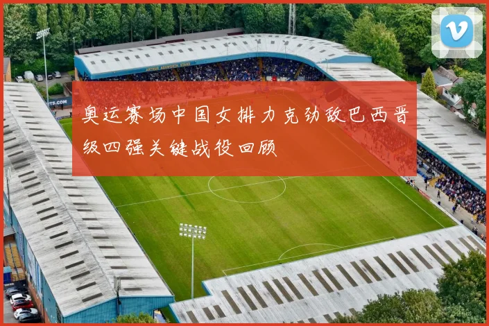 奥运赛场中国女排力克劲敌巴西晋级四强关键战役回顾