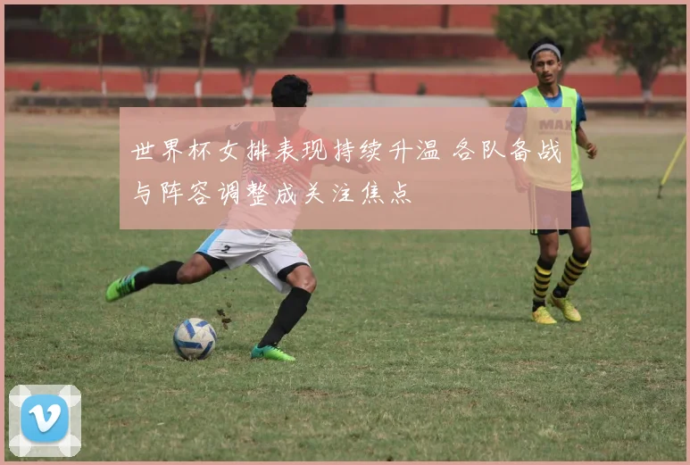 世界杯女排表现持续升温 各队备战与阵容调整成关注焦点