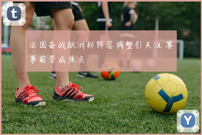 法国备战欧洲杯阵容调整引关注 赛事前景成焦点