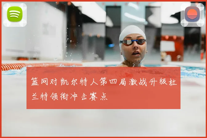 篮网对凯尔特人第四局激战升级杜兰特领衔冲击赛点