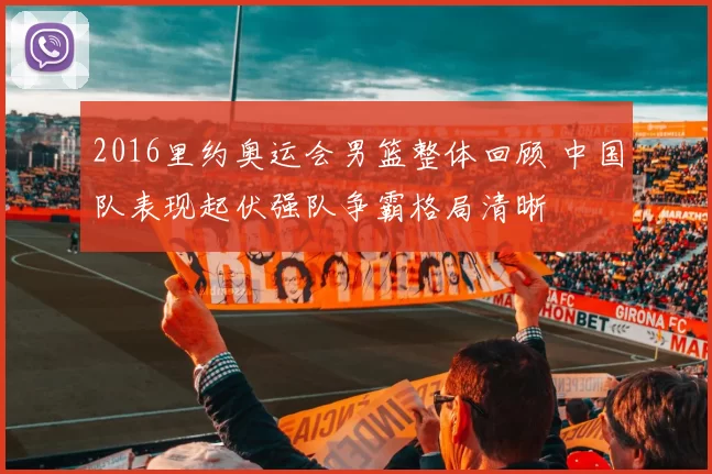 2016里约奥运会男篮整体回顾 中国队表现起伏强队争霸格局清晰