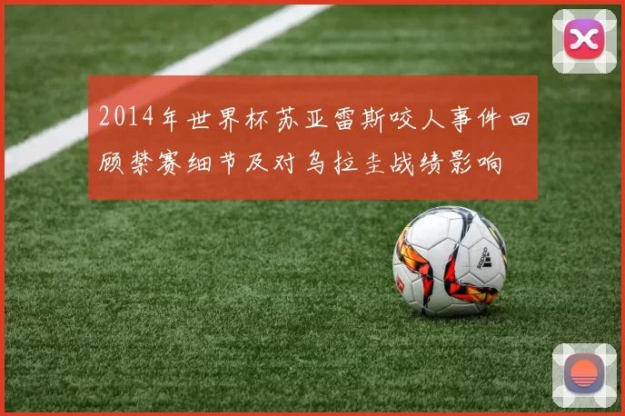 2014年世界杯苏亚雷斯咬人事件回顾禁赛细节及对乌拉圭战绩影响