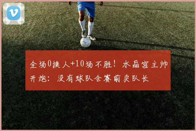 全场0换人+10场不胜!水晶宫主帅开炮:没有球队会赛前卖队长