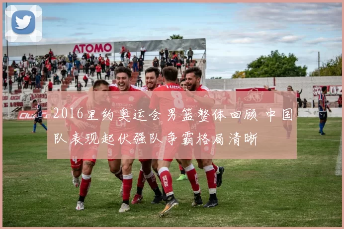 2016里约奥运会男篮整体回顾 中国队表现起伏强队争霸格局清晰