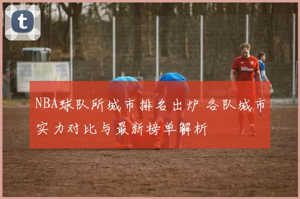 NBA球队所城市排名出炉 各队城市实力对比与最新榜单解析