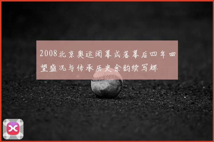 2008北京奥运闭幕式落幕后四年回望盛况与传承历史余韵续写辉