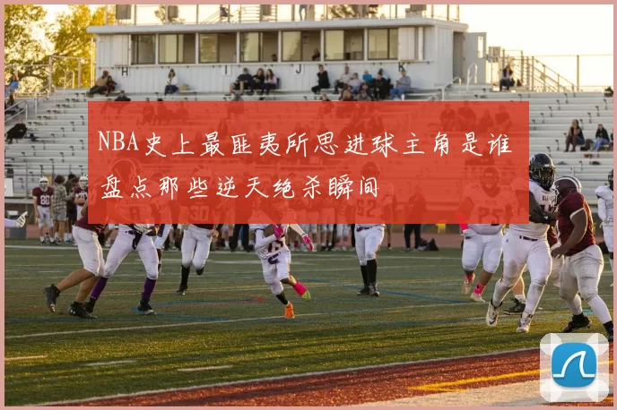 NBA史上最匪夷所思进球主角是谁 盘点那些逆天绝杀瞬间