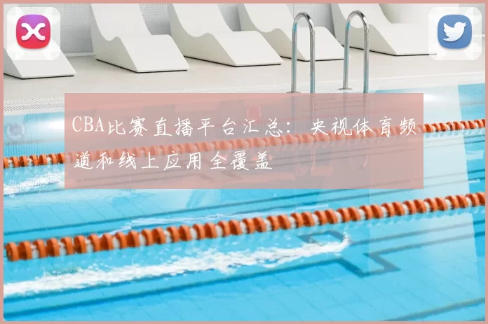 CBA比赛直播平台汇总：央视体育频道和线上应用全覆盖