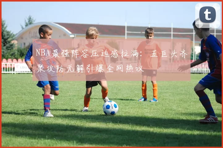 NBA最强阵容压迫感拉满:五巨头齐聚攻防无解引爆全网热议