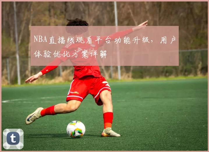 NBA直播线观看平台功能升级，用户体验优化方案详解