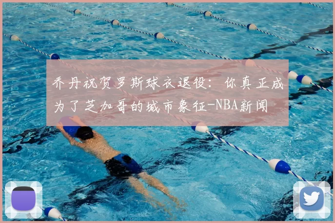 乔丹祝贺罗斯球衣退役:你真正成为了芝加哥的城市象征-NBA新闻