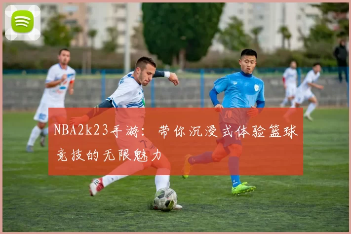 NBA2k23手游：带你沉浸式体验篮球竞技的无限魅力