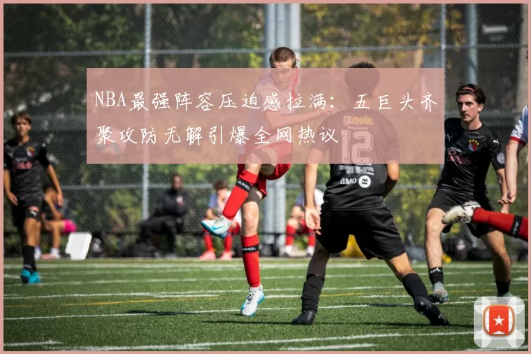NBA最强阵容压迫感拉满:五巨头齐聚攻防无解引爆全网热议