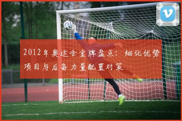 2012年奥运会金牌盘点:细化优势项目与后备力量配置对策