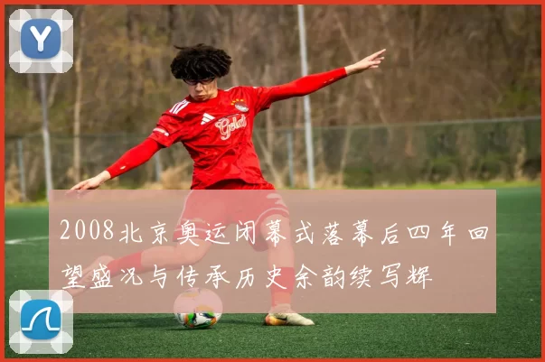 2008北京奥运闭幕式落幕后四年回望盛况与传承历史余韵续写辉