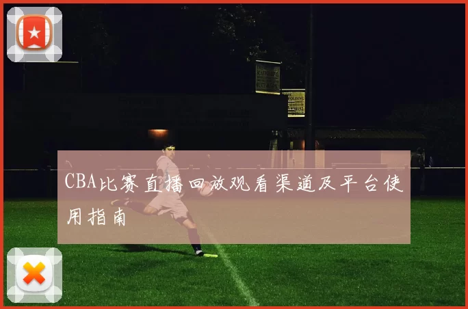 CBA比赛直播回放观看渠道及平台使用指南