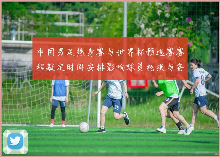 中国男足热身赛与世界杯预选赛赛程敲定时间安排影响球员轮换与备战