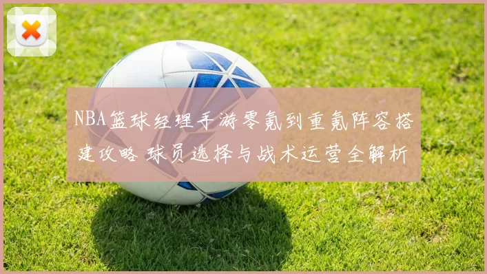 NBA篮球经理手游零氪到重氪阵容搭建攻略 球员选择与战术运营全解析
