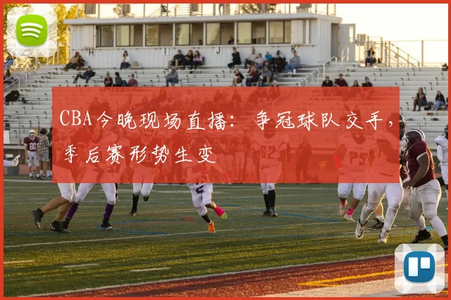 CBA今晚现场直播：争冠球队交手，季后赛形势生变