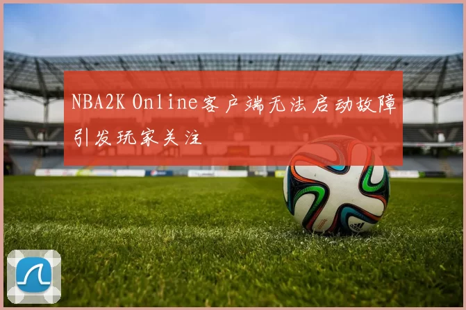 NBA2K Online客户端无法启动故障引发玩家关注