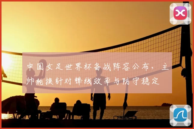 中国女足世界杯备战阵容公布，主帅轮换针对锋线效率与防守稳定