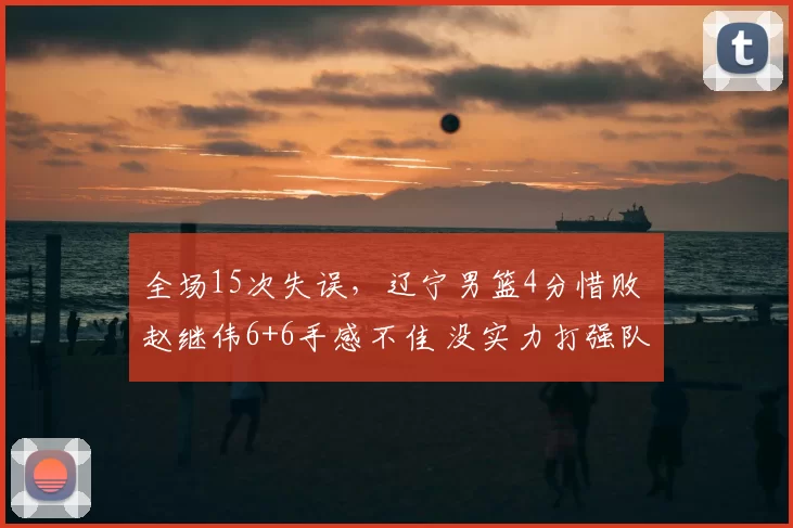 全场15次失误,辽宁男篮4分惜败 赵继伟6+6手感不佳 没实力打强队