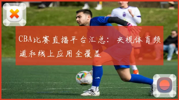 CBA比赛直播平台汇总：央视体育频道和线上应用全覆盖