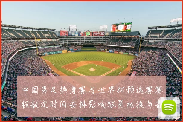中国男足热身赛与世界杯预选赛赛程敲定时间安排影响球员轮换与备战