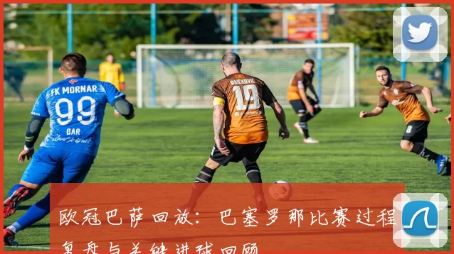 欧冠巴萨回放：巴塞罗那比赛过程复盘与关键进球回顾