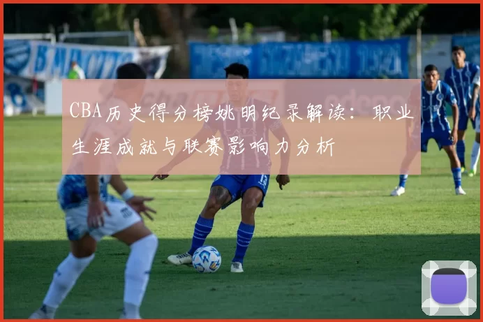 CBA历史得分榜姚明纪录解读：职业生涯成就与联赛影响力分析