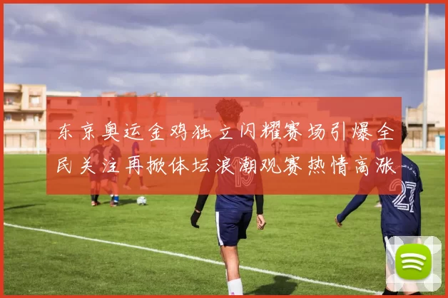 东京奥运金鸡独立闪耀赛场引爆全民关注再掀体坛浪潮观赛热情高涨