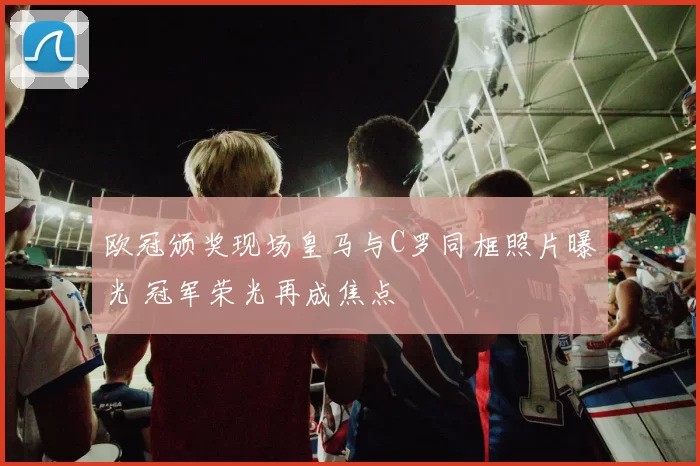 欧冠颁奖现场皇马与C罗同框照片曝光 冠军荣光再成焦点