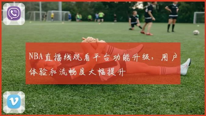 NBA直播线观看平台功能升级,用户体验和流畅度大幅提升