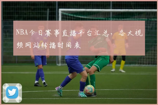 NBA今日赛事直播平台汇总,各大视频网站转播时间表