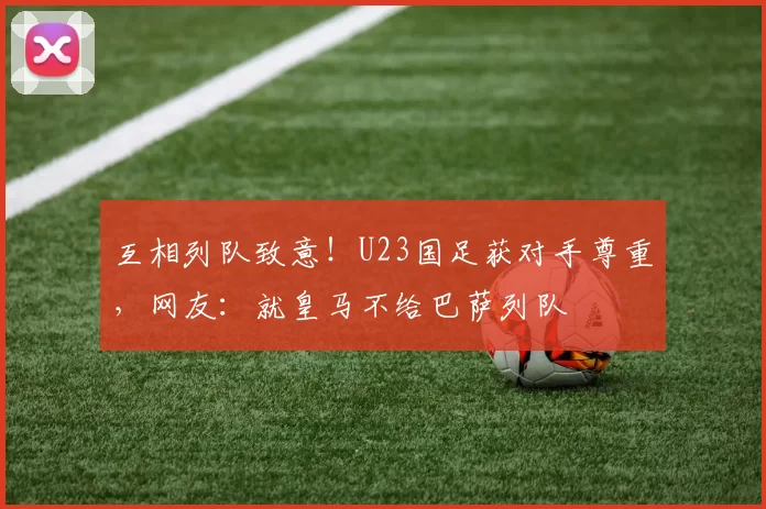 互相列队致意！U23国足获对手尊重，网友：就皇马不给巴萨列队