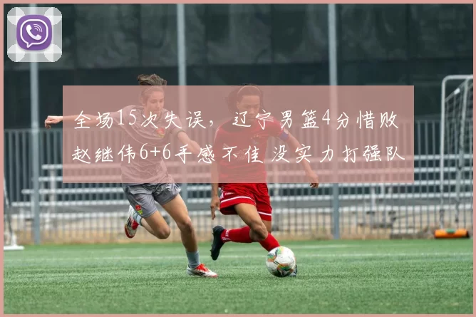 全场15次失误,辽宁男篮4分惜败 赵继伟6+6手感不佳 没实力打强队