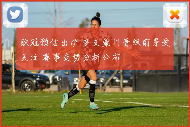 欧冠预估出炉 多支豪门晋级前景受关注 赛事走势分析公布