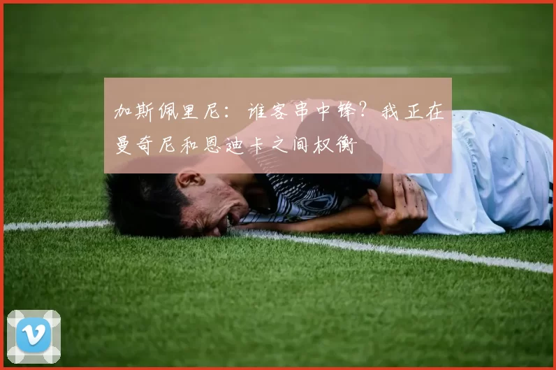 加斯佩里尼：谁客串中锋？我正在曼奇尼和恩迪卡之间权衡