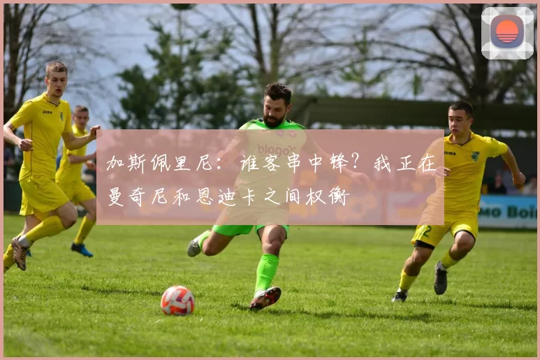 加斯佩里尼：谁客串中锋？我正在曼奇尼和恩迪卡之间权衡