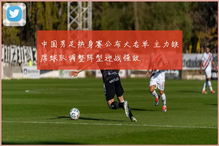 中国男足热身赛公布大名单 主力缺席球队调整阵型迎战强敌