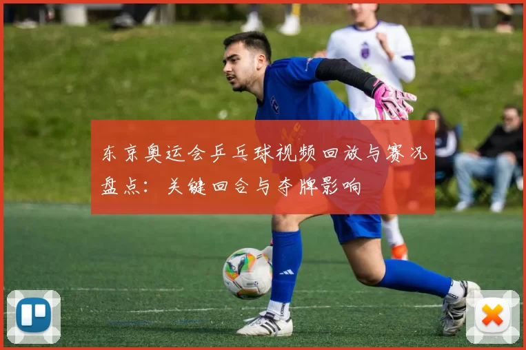 东京奥运会乒乓球视频回放与赛况盘点：关键回合与夺牌影响