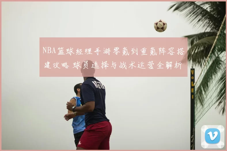 NBA篮球经理手游零氪到重氪阵容搭建攻略 球员选择与战术运营全解析