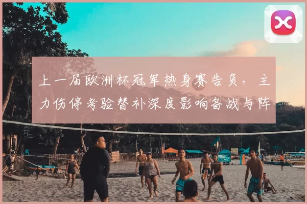 上一届欧洲杯冠军热身赛告负，主力伤停考验替补深度影响备战与阵容调整